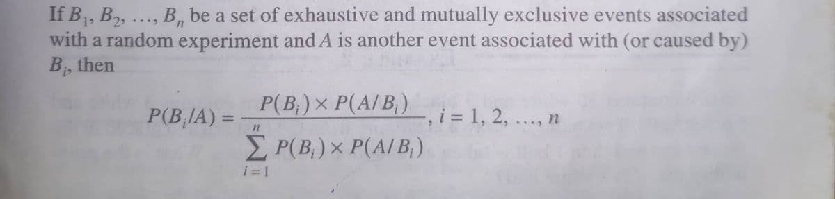 If B1, B2, ..., B, be a set of exhaustive and mutually exclusive events associated
with a random experiment and A is another event associated with (or caused by)
B, then
Р (В) х Р(А/B,)
P(B,IA) =
-, i = 1, 2, ..., n
%3D
P(B,)× P(A/ B,)
i = 1
