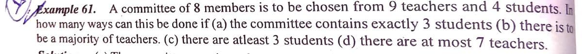 VExample 61.
how many ways can this be done if (a) the committee contains exactly 3 students (b) there is to
be a majority of teachers. (c) there are atleast 3 students (d) there are at most 7 teachers.
A committee of 8 members is to be chosen from 9 teachers and 4 students In
