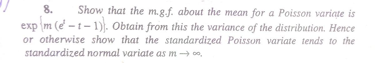 8.
Show that the m.g.f. about the mean for a Poisson variate is
exp {m (e² — t − 1)}. Obtain from this the variance of the distribution. Hence
or otherwise show that the standardized Poisson variate tends to the
standardized normal variate as m→→→∞.