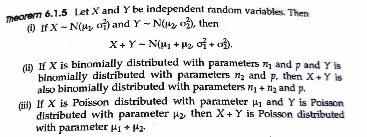 Theorem 6.1.5 Let X and Y be independent random variables. Then
(i) If X ~ N(H1, of) and Y ~ N(H2 o3), then
X +Y - N(u1 + H2 of + o2).
) If X is binomially distributed with parameters nj and p and Y is
binomially distributed with parameters n2 and p, then X+Y is
also binomially distributed with parameters n1 + n2 and p.
Gii) If X is Poisson distributed with parameter µ1 and Y is Poisson
distributed with parameter uz then X+ Y is Poisson distributed
with parameter µ1 + µ2.
