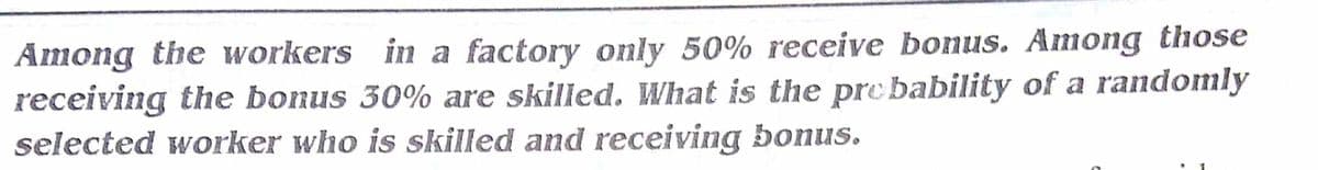 Among the workers in a factory only 50% receive bonus. Among those
receiving the bonus 30% are skilled. What is the pre bability of a randomly
selected worker who is skilled and receiving bonus.
