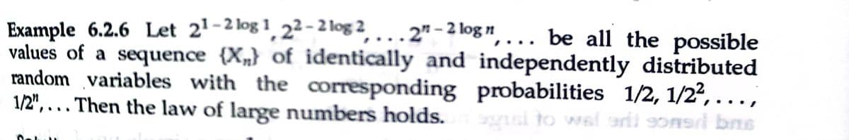 Example 6.2.6 Let 21-2 log 1, 2² - 2 log 2, . . . 2" -2 log",... be all the possible
values of a sequence {X„} of identically and independently distributed
random variables with the corresponding probabilities 1/2, 1/24, ...,
1/2", . . Then the law of large numbers holds.
usi to wel arii someri bns
