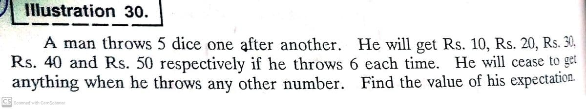 Illustration 30.
A man throws 5 dice one after another. He will get Rs. 10, Rs. 20, Rs. 30,
Rs. 40 and Rs. 50 respectively if he throws 6 each time. He will cease to
get
anything when he throws any other number. Find the value of his expectation.
CS Scanned with CamScanner
