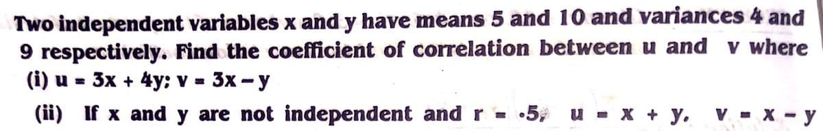 Two independent variables x and y have means 5 and 10 and variances 4 and
9 respectively. Find the coefficient of correlation between u and v where
(i) u = 3x + 4y: v = 3x - y
%3D
(ii) If x and y are not independent and r - •5, u - x + y.
