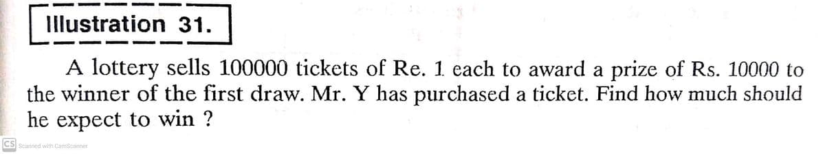Illustration 31.
A lottery sells 100000 tickets of Re. 1 each to award a prize of Rs. 10000 to
the winner of the first draw. Mr. Y has purchased a ticket. Find how much should
he expect to win ?
CS Scanned with CamScanner
