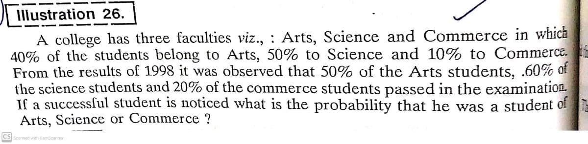 Illustration 26.
A college has three faculties viz., : Arts, Science and Commerce in which
40% of the students belong to Arts, 50% to Science and 10% to Commerce.
From the results of 1998 it was observed that 50% of the Arts students, .60% of
the science students and 20% of the commerce students passed in the examination.
If a successful student is noticed what is the probability that he was a student of
Arts, Science or Commerce ?
CS
Scanned with CamScanner
