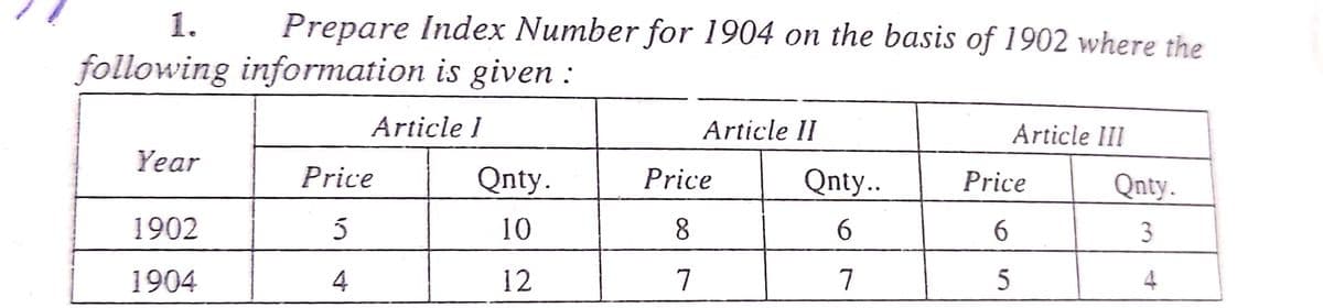 1. Prepare Index Number for 1904 on the basis of 1902 where the
following information is given :
Article I
Article II
Article III
Year
Price
Qnty.
Price
Qnty..
1902
5
10
8
6
1904
4
12
7
7
Price
6
5
Qnty.
3
4