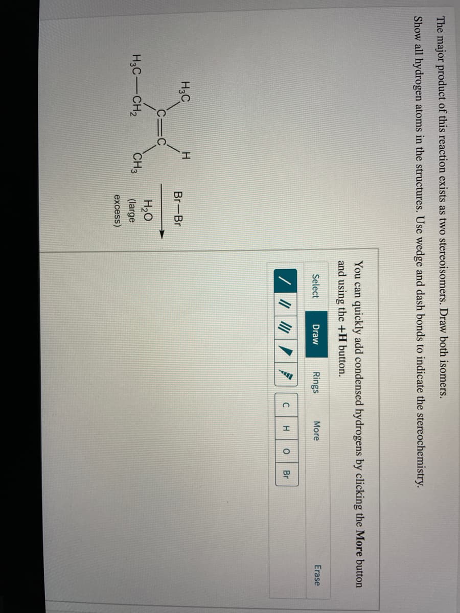 The major product of this reaction exists as two stereoisomers. Draw both isomers.
Show all hydrogen atoms in the structures. Use wedge and dash bonds to indicate the stereochemistry.
You can quickly add condensed hydrogens by clicking the More button
and using the +H button.
Select
Draw
Rings
More
Erase
//の|/
Br
H3C
Br-Br
H2O
H3C-CH2
CH3
(large
excess)
