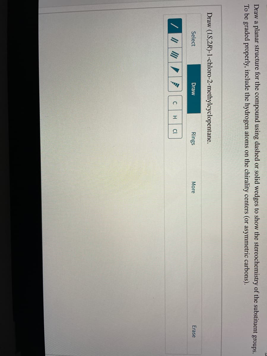 Draw a planar structure for the compound using dashed or solid wedges to show the stereochemistry of the substituent groups.
To be graded properly, include the hydrogen atoms on the chirality centers (or asymmetric carbons).
Draw (1S,2R)-1-chloro-2-methylcyclopentane.
Erase
Select
Draw
Rings
More
Cl
