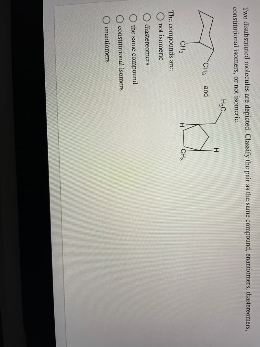 Two disubstituted molecules are depicted. Classify the pair as the same compound, enantiomers, diastereomers,
constitutional isomers, or not isomeric.
H3C.
CH3
and
CH3
CH3
The compounds are:
not isomeric
diastereomers
the same compound
constitutional isomers
enantiomers
