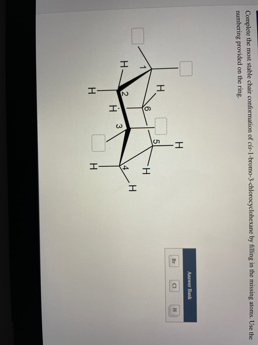 4,
Complete the most stable chair conformation of cis-1-bromo-3-chlorocyclohexane by filling in the missing atoms. Use the
numbering provided on the ring.
Answer Bank
Br
CI
H
H.
H.
H.
H.
