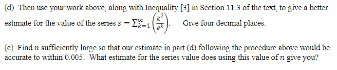 (d) Then use your work above, along with Inequality [3] in Section 11.3 of the text, to give a better
estimate for the value of the series s = E=1 Give four decimal places.
(e) Find n sufficiently large so that our estimate in part (d) following the procedure above would be
accurate to within 0.005. What estimate for the series value does using this value of n give you?