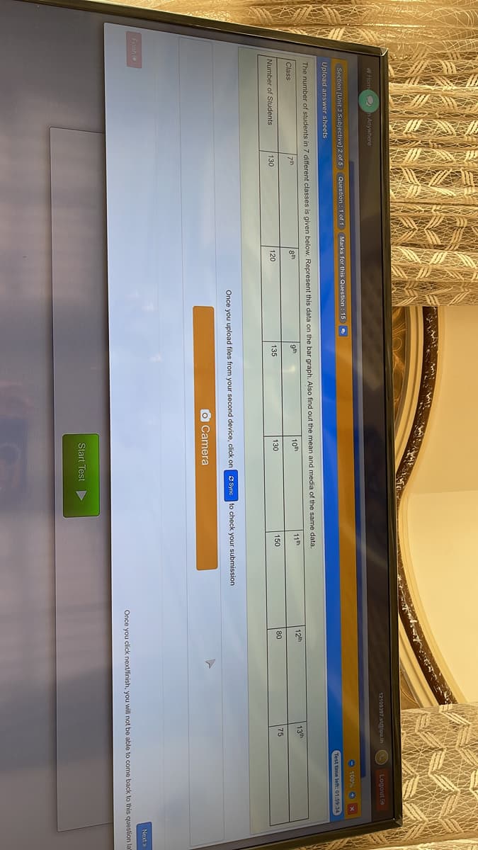 12109397.s@ipu.in
O Logout
A Hom 2 n Anywhere
O 100% + x
Section (Unit 3 Subjective] 2 of 5 Question : 1 of 1
Marks for this Question : 15
Test time left: 01:59:34
Upload answer sheets
The number of students in 7 different classes is given below. Represent this data on the bar graph. Also find out the mean and media of the same data.
8th
gth
10th
11th
12th
13th
zth
Class
120
150
80
75
Number of Students
130
135
130
Once you upload files from your second device, click on
O Syno to check your submission
O Camera
Next>
Finish e
Once you click next/finish, you will not be able to come back to this question la
Start Test
