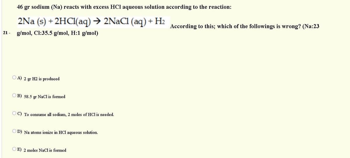 46 gr sodium (Na) reacts with excess HCl aqueous solution according to the reaction:
2Na (s) + 2HCI(aq) → 2NaC1 (aq) + H2
According to this; which of the followings is wrong? (Na:23
21 - g/mol, ClI:35.5 g/mol, H:1 g/mol)
O A) 2 gr H2 is produced
B) 58.5 gr NaCl is formed
O C) To consume all sodium, 2 moles of HCl is needed.
D) Na atoms ionize in HCl aqueous solution.
O E) 2 moles NaCl is formed
