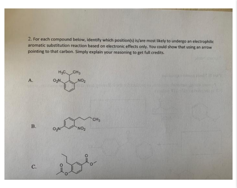 2. For each compound below, identify which position(s) is/are most likely to undergo an electrophilic
aromatic substitution reaction based on electronic effects only. You could show that using an arrow
pointing to that carbon. Simply explain your reasoning to get full credits.
H3C CH3
А.
ON
ZON
CH3
C.
B.
