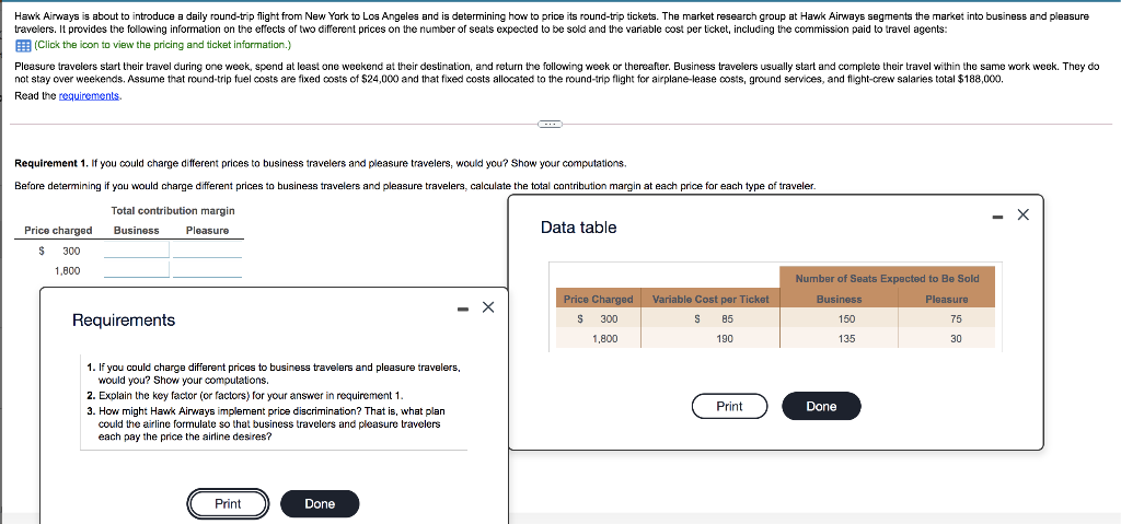 Hawk Airways is about to introduce a daily round-trip flight from New York to Los Angeles and is determining how to price its round-trip tickets. The market research group at Hawk Airways segments the market into business and pleasure
travelers. It provides the following information on the effects of two different prices on the number of seats expected to be sold and the variable cost per ticket, including the commission paid to travel agents:
(Click the icon to view the pricing and ticket information.)
Pleasure travelers start their travel during one week, spend at least one weekend at their destination, and return the following week or thereafter. Business travelers usually start and complete their travel within the same work week. They do
not stay over weekends. Assume that round-trip fuel costs are fixed costs of $24,000 and that fixed costs allocated to the round-trip flight for airplane-lease costs, ground services, and flight-crew salaries total $188,000.
Read the requirements.
Requirement 1. If you could charge different prices to business travelers and pleasure travelers, would you? Show your computations.
Before determining if you would charge different prices to business travelers and pleasure travelers, calculate the total contribution margin at each price for each type of traveler.
Total contribution margin
Pleasure
Price charged
$ 300
1,800
Business
Requirements
1. If you could charge different prices to business travelers and pleasure travelers,
would you? Show your computations.
2. Explain the key factor (or factors) for your answer in requirement 1.
3. How might Hawk Airways implement price discrimination? That is, what plan
could the airline formulate so that business travelers and pleasure travelers
each pay the price the airline desires?
Print
Done
-C
X
Data table
Price Charged
$
300
1,800
Variable Cost per Ticket
S 85
190
Print
Number of Seats Expected to Be Sold
Business
Pleasure
75
150
135
30
Done