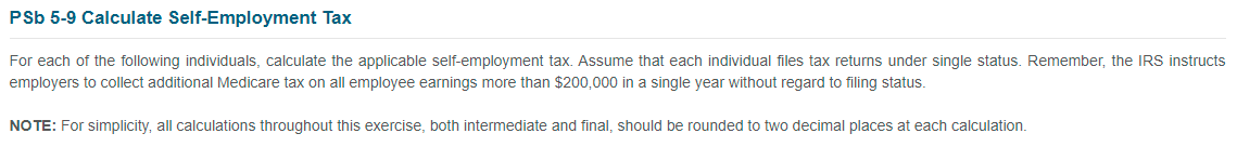 PSb 5-9 Calculate Self-Employment Tax
For each of the following individuals, calculate the applicable self-employment tax. Assume that each individual files tax returns under single status. Remember, the IRS instructs
employers to collect additional Medicare tax on all employee earnings more than $200,000 in a single year without regard to filing status.
NO TE: For simplicity, all calculations throughout this exercise, both intermediate and final, should be rounded to two decimal places at each calculation.
