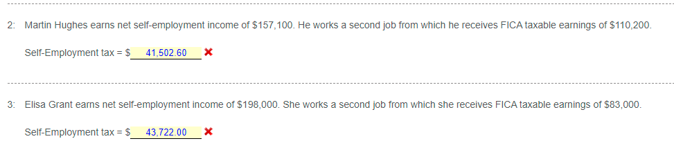 2:
Martin Hughes earns net self-employment income of $157,100. He works a second job from which he receives FICA taxable earnings of $110,200.
Self-Employment tax = $
41,502.60
3:
Elisa Grant earns net self-employment income of $198,000. She works a second job from which she receives FICA taxable earnings of $83,000.
Self-Employment tax = $
43,722.00
