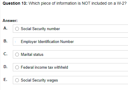 Question 13: Which piece of information is NOT included on a W-2?
Answer:
A.
Social Security number
В.
Employer Identification Number
С.
Marital status
D.
Federal income tax withheld
E.
Social Security wages
