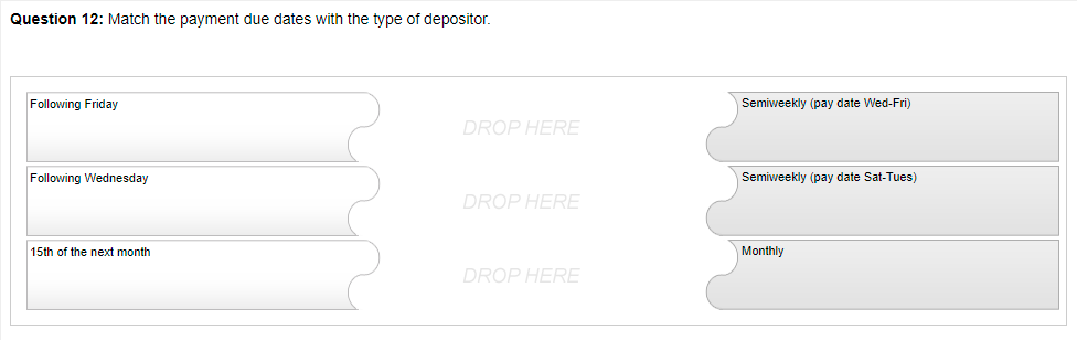 Question 12: Match the payment due dates with the type of depositor.
Following Friday
Semiweekly (pay date Wed-Fri)
DROP HERE
Following Wednesday
Semiweekly (pay date Sat-Tues)
DROP HERE
15th of the next month
Monthly
DROP HERE
