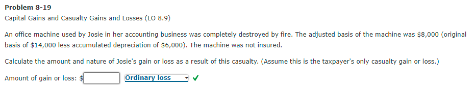 Problem 8-19
Capital Gains and Casualty Gains and Losses (LO 8.9)
An office machine used by Josie in her accounting business was completely destroyed by fire. The adjusted basis of the machine was $8,000 (original
basis of $14,000 less accumulated depreciation of $6,000). The machine was not insured.
Calculate the amount and nature of Josie's gain or loss as a result of this casualty. (Assume this is the taxpayer's only casualty gain or loss.)
Amount of gain or loss: $
Ordinary loss
