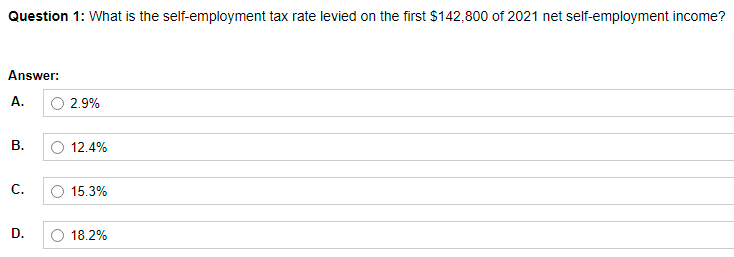 Question 1: What is the self-employment tax rate levied on the first $142,800 of 2021 net self-employment income?
Answer:
А.
2.9%
В.
12.4%
C.
15.3%
D.
18.2%
