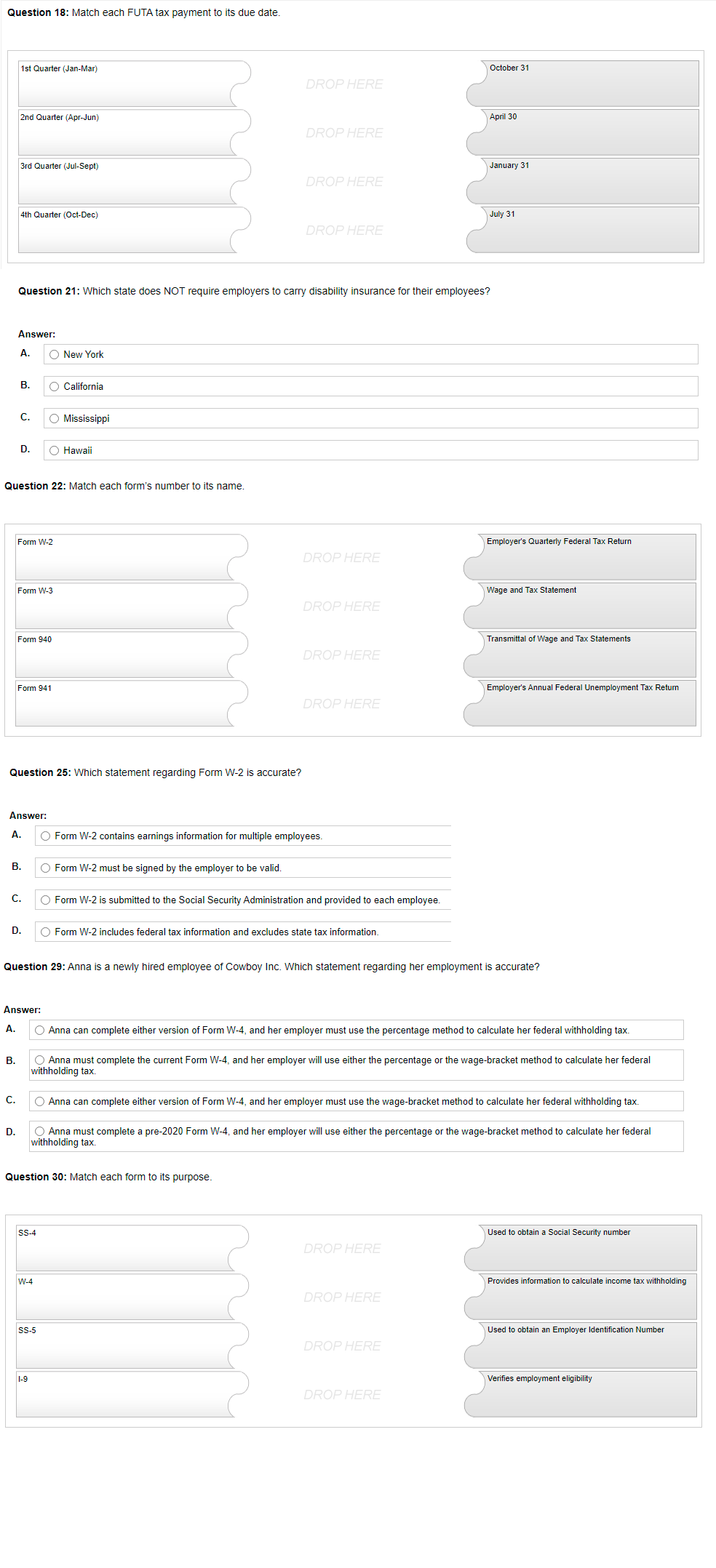 Question 18: Match each FUTA tax payment to its due date.
1st Quarter (Jan-Mar)
October 31
DROP HERE
2nd Quarter (Apr-Jun)
April 30
DROP HERE
3rd Quarter (Jul-Sept)
January 31
DROP HERE
4th Quarter (Oct-Dec)
July 31
DROP HERE
Question 21: Which state does NOT require employers to carry disability insurance for their employees?
Answer:
A.
O New York
В.
O California
C.
O Mississippi
D.
O Hawaii
Question 22: Match each form's number to its name.
Form W-2
Employer's Quarterly Federal Tax Return
DROP HERE
Form W-3
Wage and Tax Statement
DROP HERE
Form 940
Transmittal of Wage and Tax Statements
DROP HERE
Form 941
Employer's Annual Federal Unemployment Tax Return
DROP HERE
Question 25: Which statement regarding Form W-2 is accurate?
Answer:
A.
O Form W-2 contains earnings information for multiple employees.
В.
O Form W-2 must be signed by the employer to be valid.
C.
O Form W-2 is submitted to the Social Security Administration and provided to each employee.
D.
O Form W-2 includes federal tax information and excludes state tax information.
Question 29: Anna is a newly hired employee of Cowboy Inc. Which statement regarding her employment is accurate?
Answer:
A.
O Anna can complete either version of Form W-4, and her employer must use the percentage method to calculate her federal withholding tax.
O Anna must complete the current Form W-4, and her employer will use either the percentage or the wage-bracket method to calculate her federal
withholding tax.
В.
C.
O Anna can complete either version of Form W-4, and her employer must use the wage-bracket method to calculate her federal withholding tax.
D.
O Anna must complete a pre-2020 Form W-4, and her employer will use either the percentage or the wage-bracket method to calculate her federal
withholding tax.
Question 30: Match each form to its purpose.
SS-4
Used to obtain a Social Security number
DROP HERE
W-4
Provides information to calculate income tax withholding
DROP HERE
SS-5
Used to obtain an Employer Identification Number
DROP HERE
1-9
Verifies employment eligibility
DROP HERE
