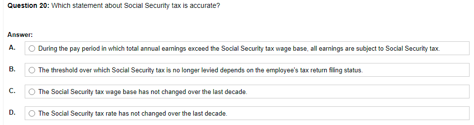 Question 20: Which statement about Social Security tax is accurate?
Answer:
A.
O During the pay period in which total annual earnings exceed the Social Security tax wage base, all earnings are subject to Social Security tax.
В.
The threshold over which Social Security tax is no longer levied depends on the employee's tax return filing status.
C.
The Social Security tax wage base has not changed over the last decade.
D.
The Social Security tax rate has not changed over the last decade.
