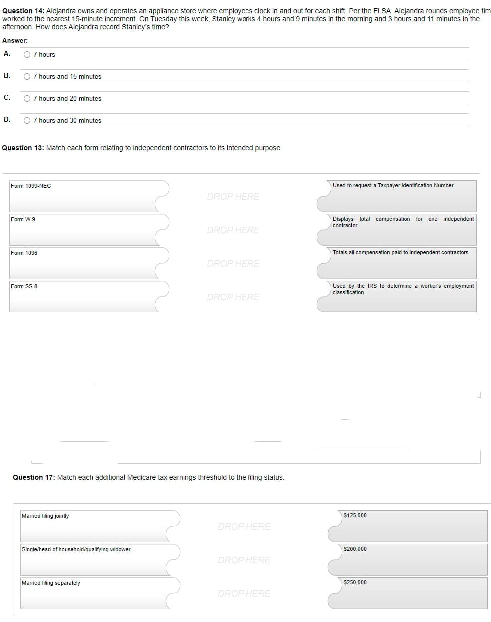 Question 14: Alejandra owns and operates an appliance store where employees clock in and out for each shift. Per the FLSA, Alejandra rounds employee tim
worked to the nearest 15-minute increment. On Tuesday this week, Stanley works 4 hours and 9 minutes in the morning and 3 hours and 11 minutes in the
afternoon. How does Alejandra record Stanley's time?
Answer:
A.
O 7 hours
B.
O 7 hours and 15 minutes
C.
O 7 hours and 20 minutes
D.
O 7 hours and 30 minutes
Question 13: Match each form relating to independent contractors to its intended purpose.
Form 1099-NEC
Used request a Taxpayer Identification Number
DROP HERE
Form W-9
Displays total compensation for one independent
contractor
DROP HERE
Form 1096
Totals all compensation paid to independent contractors
DROP HERE
Form SS-8
Used by the IRS to determine a worker's employment
classification
DROP HERE
Question 17: Match each additional Medicare tax earnings threshold to the filing status.
Married filing jointly
DROP HERE
Single/head of household/qualifying widower
DROP HERE
Married filing separately
DROP HERE
$125,000
$200,000
$250,000