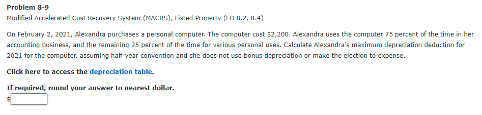 Problem 8-9
Modified Accelerated Cost Recovery System (MACRS), Listed Property (LO 8.2, 8.4)
On February 2, 2021, Alexandra purchases a personal computer. The computer cost $2,200. Alexandra uses the computer 75 percent of the time in her
accounting business, and the remaining 25 percent of the time for various personal uses. Calculate Alexandra's maximum depreciation deduction for
2021 for the computer, assuming half-year convention and she does not use bonus depreciation or make the election to expense.
Click here to access the depreciation table.
If required, round your answer to nearest dollar.
