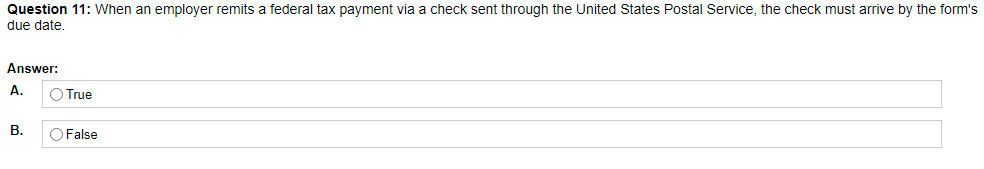 Question 11: When an employer remits a federal tax payment via a check sent through the United States Postal Service, the check must arrive by the form's
due date.
Answer:
А.
True
В.
O False
