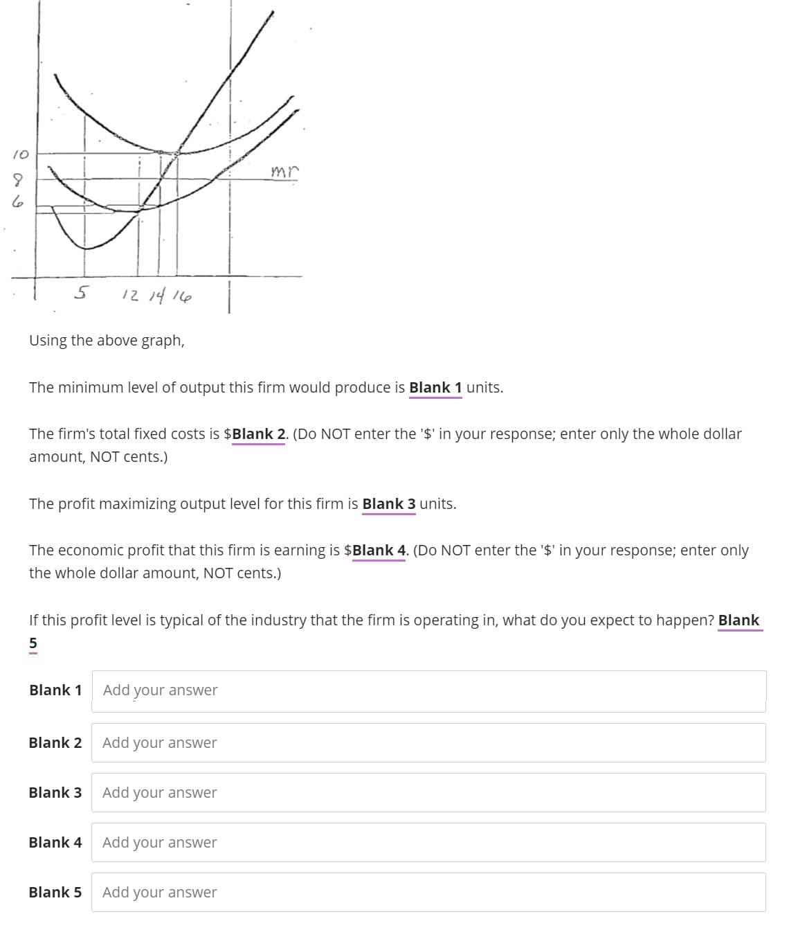 10
8
6
5
Using the above graph,
The minimum level of output this firm would produce is Blank 1 units.
The firm's total fixed costs is $Blank 2. (Do NOT enter the '$' in your response; enter only the whole dollar
amount, NOT cents.)
12 14 16
The profit maximizing output level for this firm is Blank 3 units.
The economic profit that this firm is earning is $Blank 4. (Do NOT enter the '$' in your response; enter only
the whole dollar amount, NOT cents.)
Blank 1
If this profit level is typical of the industry that the firm is operating in, what do you expect to happen? Blank
Blank 2
Blank 3
Blank 4
Blank 5
Add your answer
Add your answer
mr
Add your answer
Add
your answer
Add your answer