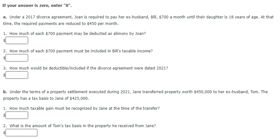 If your answer is zero, enter "0".
a. Under a 2017 divorce agreement, Joan is required to pay her ex-husband, Bill, $700 a month until their daughter is 18 years of age. At that
time, the required payments are reduced to $450 per month.
1. How much of each $700 payment may be deducted as alimony by Joan?
$1
2. How much of each $700 payment must be included in Bill's taxable income?
3. How much would be deductible/included if the divorce agreement were dated 2021?
b. Under the terms of a property settlement executed during 2021, Jane transferred property worth $450,000 to her ex-husband, Tom. The
property has a tax basis to Jane of $425,000.
1. How much taxable gain must be recognized by Jane at the time of the transfer?
$1
2. What is the amount of Tom's tax basis in the property he received from Jane?
