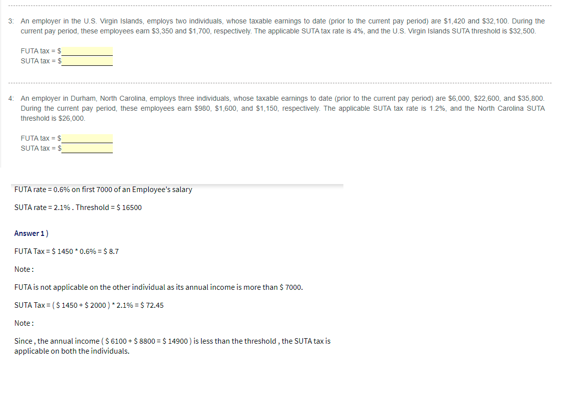 3: An employer in the U.S. Virgin Islands, employs two individuals, whose taxable earnings to date (prior to the current pay period) are $1,420 and $32,100. During the
current pay period, these employees earn $3,350 and $1,700, respectively. The applicable SUTA tax rate is 4%, and the U.S. Virgin Islands SUTA threshold is $32,500.
FUTA tax = $
SUTA tax = $
4: An employer in Durham, North Carolina, employs three individuals, whose taxable earnings to date (prior to the current pay period) are $6,000, $22,600, and $35,800.
During the current pay period, these employees earn $980, $1,600, and $1,150, respectively. The applicable SUTA tax rate is 1.2%, and the North Carolina SUTA
threshold is $26.000,
FUTA tax = $
SUTA tax = $
FUTA rate = 0.6% on first 7000 of an Employee's salary
SUTA rate = 2.1%. Threshold = $ 16500
Answer 1)
FUTA Tax = $ 1450 * 0.6% = $ 8.7
Note:
FUTA is not applicable on the other individual as its annual income is more than $ 7000.
SUTA Tax = ( $ 1450 + $ 2000 ) * 2.1% = $ 72.45
Note:
Since , the annual income ($ 6100 + $ 8800 = $ 14900 ) is less than the threshold , the SUTA tax is
applicable on both the individuals.
