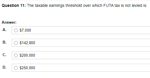 Question 11: The taxable earnings threshold over which FUTA tax is not levied is:
Answer:
A.
O S7,000
В.
O $142,800
С.
S200,000
D.
S250,000
