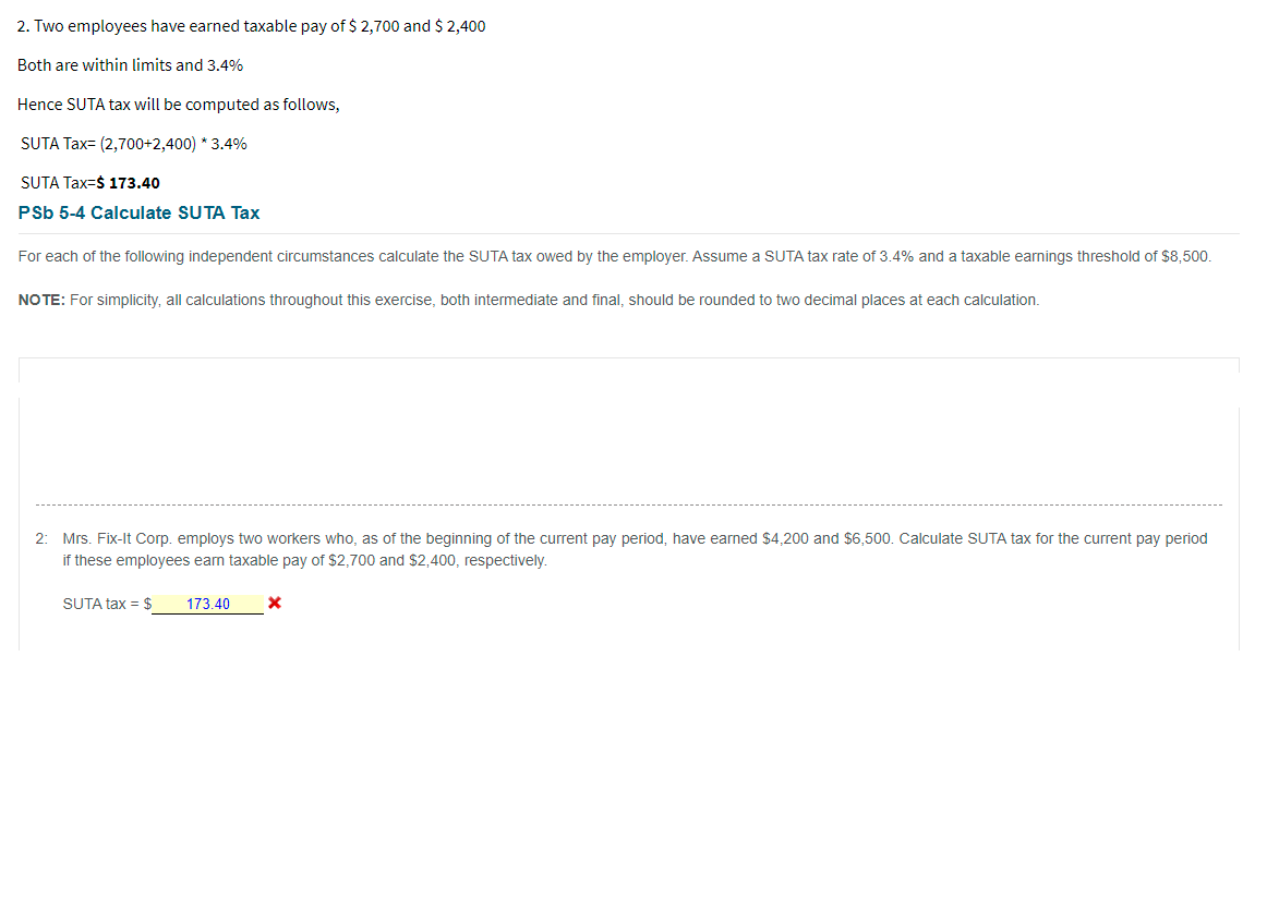 2. Two employees have earned taxable pay of $ 2,700 and $ 2,400
Both are within limits and 3.4%
Hence SUTA tax will be computed as follows,
SUTA Tax= (2,700+2,400) * 3.4%
SUTA Tax=$ 173.40
PSb 5-4 Calculate SUTA Tax
For each of the following independent circumstances calculate the SUTA tax owed by the employer. Assume a SUTA tax rate of 3.4% and a taxable earnings threshold of $8,500.
NO TE: For simplicity, all calculations throughout this exercise, both intermediate and final, should be rounded to two decimal places at each calculation.
2: Mrs. Fix-It Corp. employs two workers who, as of the beginning of the current pay period, have earned $4.200 and $6,500. Calculate SUTA tax for the current pay period
if these employees eam taxable pay of $2,700 and $2,400, respectively.
SUTA tax = $
173.40
