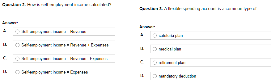 Question 2: How is self-employment income calculated?
Answer:
A.
Self-employment income = Revenue
B.
Self-employment income = Revenue + Expenses
C.
Self-employment income = Revenue - Expenses
D.
Self-employment income = Expenses
Question 3: A flexible spending account is a common type of
Answer:
A.
cafeteria plan
B.
medical plan
C.
retirement plan
D.
mandatory deduction