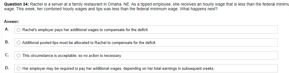 Question 34: Rachel is a server at a family restaurant in Omaha, NE. As a tipped employee, she receives an hourly wage that is less than the federal minimu
wage. This week, her combined hourly wages and tips was less than the federal minimum wage. What happens next?
Answer:
A.
O Rachel's employer pays her additional wages to compensate for the deficit.
B.
O Additional pooled tips must be allocated to Rachel to compensate for the deficit.
C.
O This circumstance is acceptable, so no action is necessary.
D.
O Her employer may be required to pay her additional wages, depending on her total earnings in subsequent weeks.