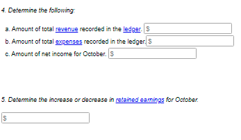 4. Determine the following:
a. Amount of total revenue recorded in the ledger.S
b. Amount of total expenses recorded in the ledger S
c. Amount of net income for October. S
5. Determine the increase or decrease in retained eamings for October.
IS
%24
