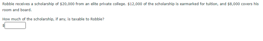 Robbie receives a scholarship of $20,000 from an elite private college. $12,000 of the scholarship is earmarked for tuition, and $8,000 covers his
room and board.
How much of the scholarship, if any, is taxable to Robbie?
