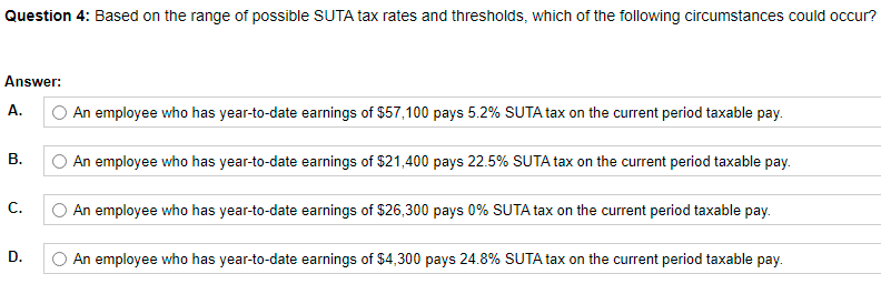 Question 4: Based on the range of possible SUTA tax rates and thresholds, which of the following circumstances could occur?
Answer:
A.
O An employee who has year-to-date earnings of $57,100 pays 5.2% SUTA tax on the current period taxable pay.
An employee who has year-to-date earnings of $21,400 pays 22.5% SUTA tax on the current period taxable pay.
C.
O An employee who has year-to-date earnings of $26,300 pays 0% SUTA tax on the current period taxable pay.
D.
An employee who has year-to-date earnings of $4,300 pays 24.8% SUTA tax on the current period taxable pay.
B.
