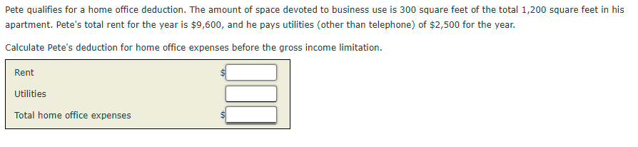 Pete qualifies for a home office deduction. The amount of space devoted to business use is 300 square feet of the total 1,200 square feet in his
apartment. Pete's total rent for the year is $9,600, and he pays utilities (other than telephone) of $2,500 for the year.
Calculate Pete's deduction for home office expenses before the gross income limitation.
Rent
Utilities
Total home office expenses
