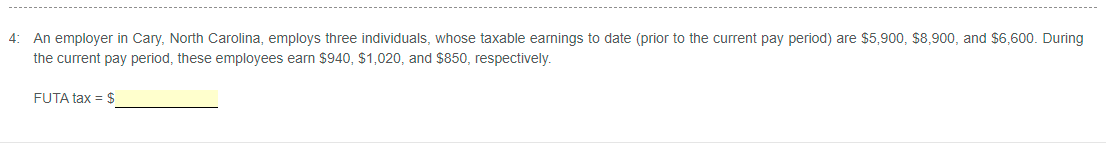 4: An employer in Cary, North Carolina, employs three individuals, whose taxable earnings to date (prior to the current pay period) are $5,900, $8,900, and $6,600. During
the current pay period, these employees earn $940, $1,020, and $850, respectively.
FUTA tax = $
