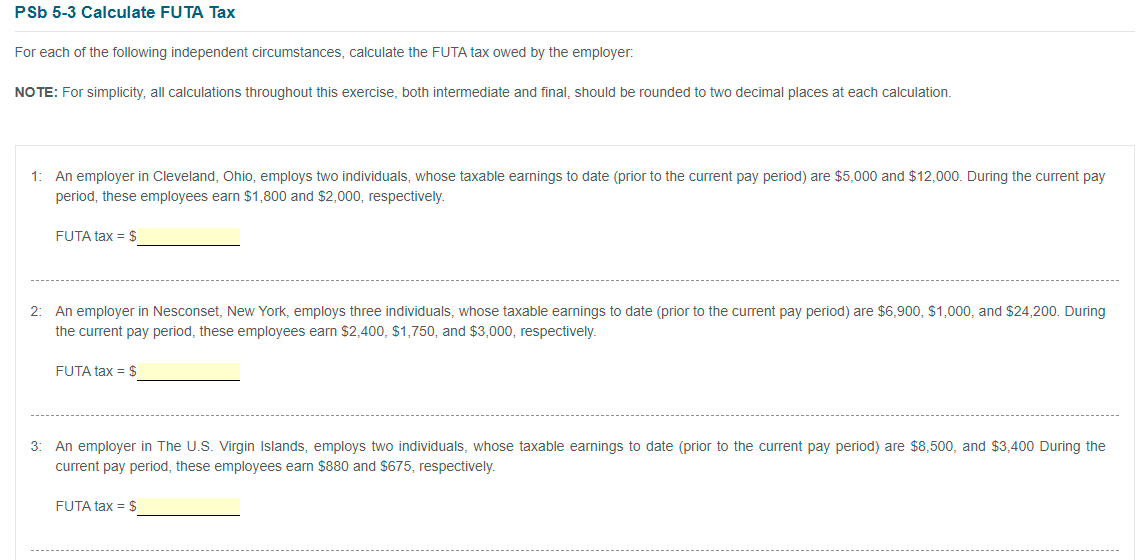 PSb 5-3 Calculate FUTA Tax
For each of the following independent circumstances, calculate the FUTA tax owed by the employer:
NO TE: For simplicity, all calculations throughout this exercise, both intermediate and final, should be rounded to two decimal places at each calculation.
1: An employer in Cleveland, Ohio, employs two individuals, whose taxable earnings to date (prior to the current pay period) are $5,000 and $12,000. During the current pay
period, these employees earn $1,800 and $2,000, respectively.
FUTA tax = $
2: An employer in Nesconset, New York, employs three individuals, whose taxable earnings to date (prior to the current pay period) are $6,900, $1,000, and $24,200. During
the current pay period, these employees earn $2,400, $1,750, and $3,000, respectively.
FUTA tax = $
3:
An employer in The U.S. Virgin Islands, employs two individuals, whose taxable earnings to date (prior to the current pay period) are $8,500, and $3,400 During the
current pay period, these employees earn $880 and $675, respectively.
FUTA tax = $

