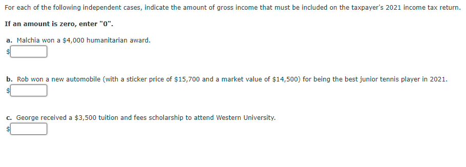 For each of the following independent cases, indicate the amount of gross income that must be included on the taxpayer's 2021 income tax return.
If an amount is zero, enter "0".
a. Malchia won a $4,000 humanitarian award.
b. Rob won a new automobile (with a sticker price of $15,700 and a market value of $14,500) for being the best junior tennis player in 2021.
c. George received a $3,500 tuition and fees scholarship to attend Western University.
