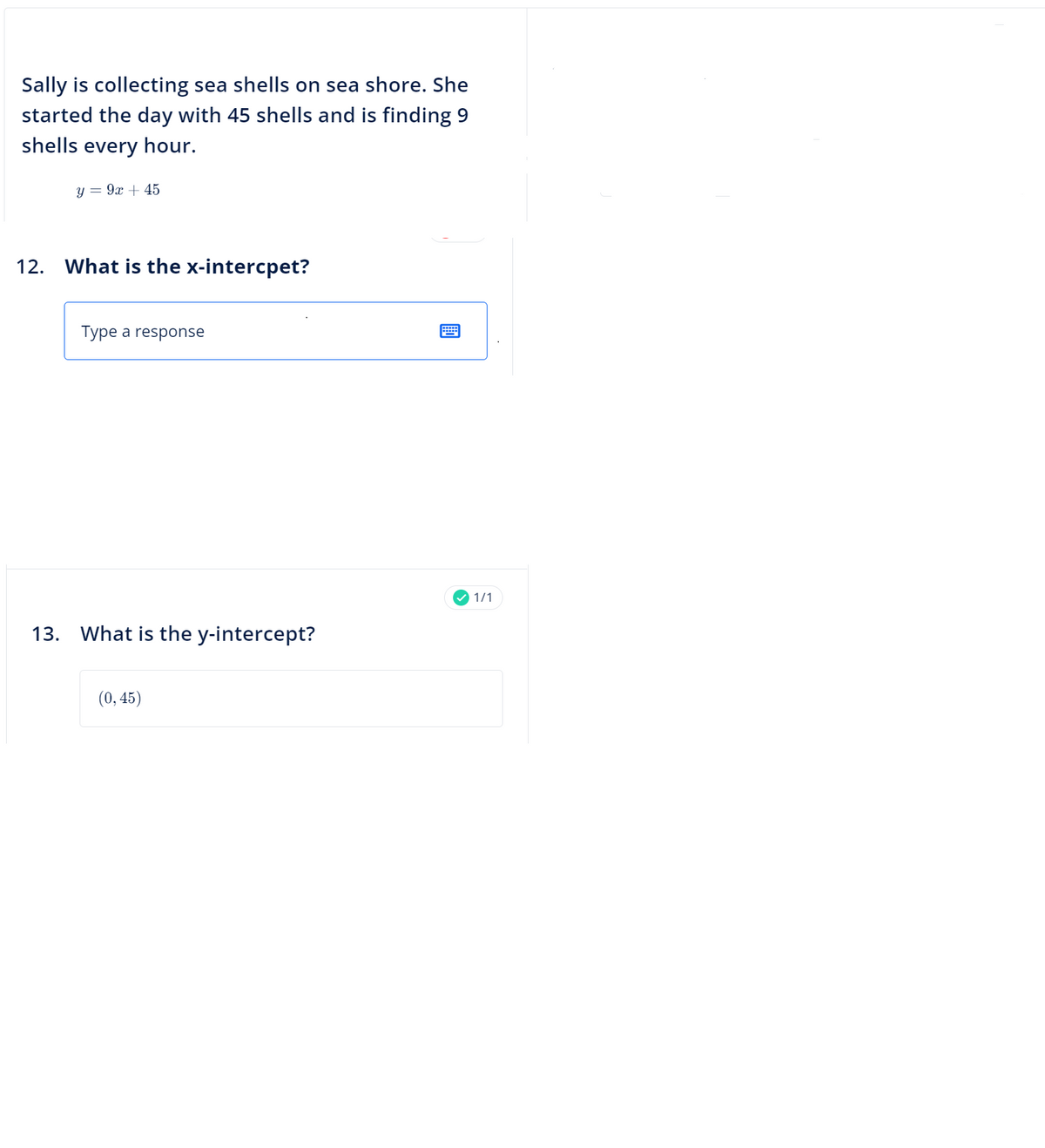 Sally is collecting sea shells on sea shore. She
started the day with 45 shells and is finding 9
shells every hour.
y = 9x + 45
12. What is the x-intercpet?
Type a response
13. What is the y-intercept?
(0,45)
✓1/1
