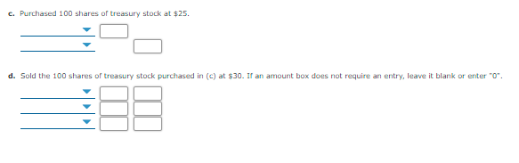 c. Purchased 100 shares of treasury stock at $25.
d. Sold the 100 shares of treasury stock purchased in (c) at $30. If an amount box does not require an entry, leave it blank or enter "0".
