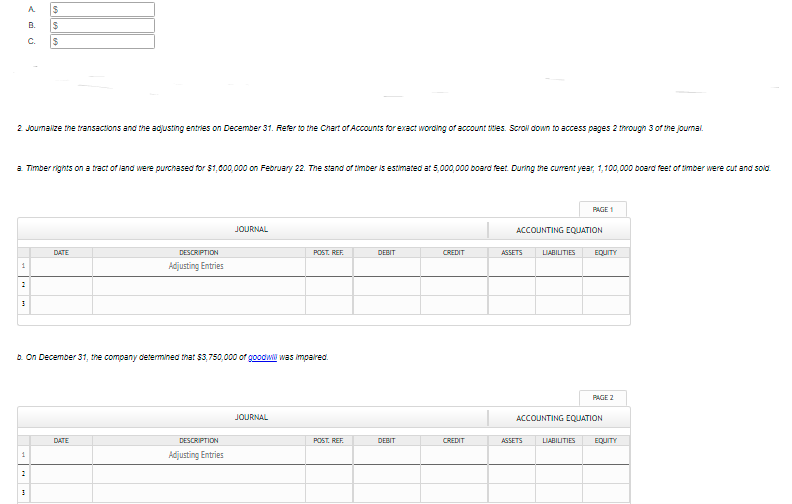 A.
24
B.
C.
2 Joumalize the transactions and the adjusting entries on December 31. Refer to the Chart of Accounts for exact wording of account tiles. Scrol down to access pages 2 tarough 3 of the journal.
a Timber rights on a tract of land were purchased for $1,000,000 on February 22. The stand of timber is estimated at 5,000,000 board feet. During the curent year, 1,100,000 board feet of timber were cut and sold
PAGE 1
JOURNAL
ACCOUNTING EQUATION
DATE
DESCRIPTION
POST. REF.
DEBIT
CREDIT
ASSETS
LIABILITIES
EQUITY
Adjusting Entries
1
b. On December 31, tme company determined that $3,750,000 of goodwl was impalred.
PAGE 2
JOURNAL
ACCOUNTING EQUJATION
DATE
DESCRIPTION
POST. REF.
DEBIT
CREDIT
AGSETS
LIABILITIES
EQUITY
Adjusting Entries
1
