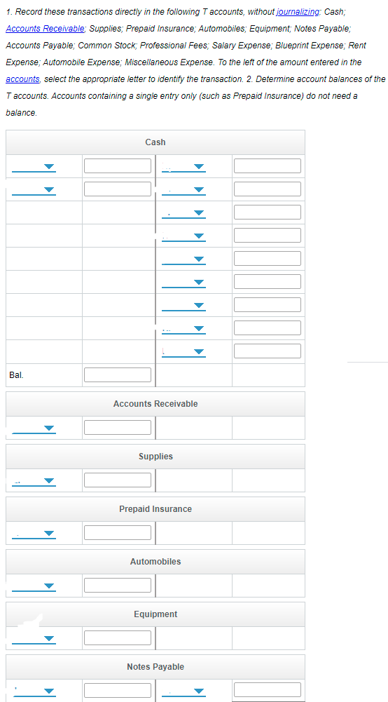 1. Record these transactions directly in the following T accounts, without journalizing: Cash;
Accounts Receivable; Supplies; Prepaid Insurance: Automobiles: Eguipment; Notes Payable;
Accounts Payable; Common Stock; Professional Fees: Salary Expense: Blueprint Expense; Rent
Expense; Automobile Expense; Miscellaneous Expense. To the left of the amount entered in the
accounts, select the appropriate letter to identify the transaction. 2. Determine account balances of the
T accounts. Accounts containing a single entry only (such as Prepaid Insurance) do not need a
balance.
Cash
Bal.
Accounts Receivable
Supplies
Prepaid Insurance
Automobiles
Equipment
Notes Payable
