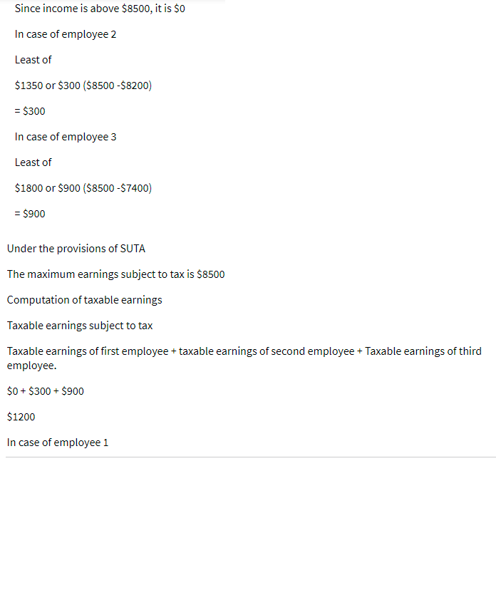 Since income is above $8500, it is $0
In case of employee 2
Least of
$1350 or $300 ($8500 -$8200)
= $300
In case of employee 3
Least of
$1800 or $900 ($8500 -$7400)
= $900
Under the provisions of SUTA
The maximum earnings subject to tax is $8500
Computation of taxable earnings
Taxable earnings subject to tax
Taxable earnings of first employee + taxable earnings of second employee + Taxable earnings of third
employee.
$0 + $300 + $900
$1200
In case of employee 1
